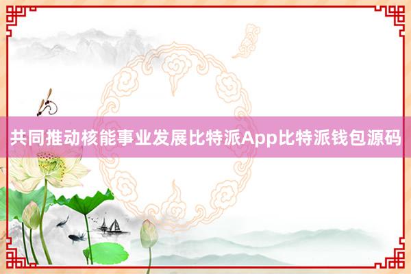 共同推动核能事业发展比特派App比特派钱包源码