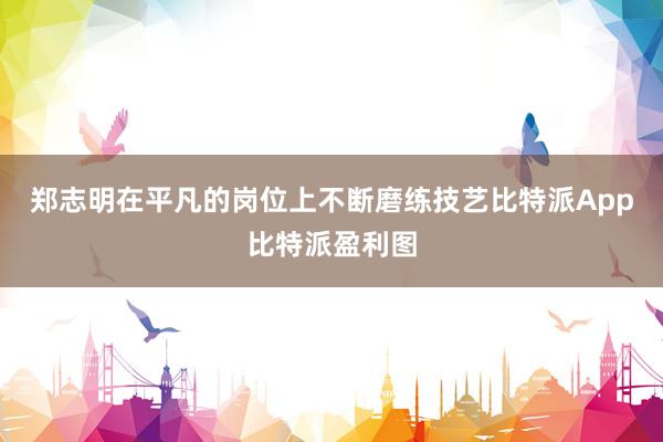 郑志明在平凡的岗位上不断磨练技艺比特派App比特派盈利图