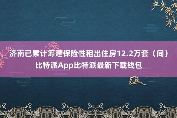 济南已累计筹建保险性租出住房12.2万套（间）比特派App比特派最新下载钱包