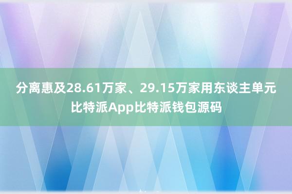 分离惠及28.61万家、29.15万家用东谈主单元比特派App比特派钱包源码