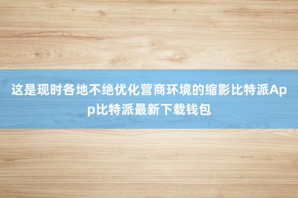 这是现时各地不绝优化营商环境的缩影比特派App比特派最新下载钱包