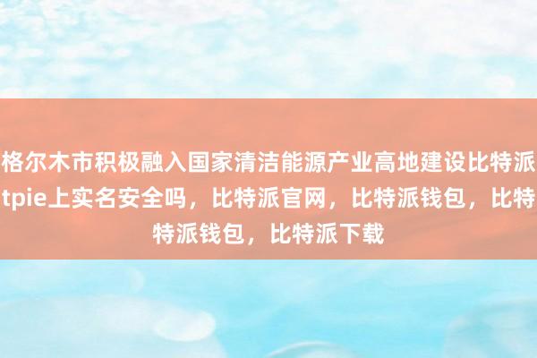 格尔木市积极融入国家清洁能源产业高地建设比特派Appbitpie上实名安全吗，比特派官网，比特派钱包，比特派下载