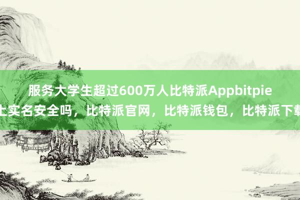 服务大学生超过600万人比特派Appbitpie上实名安全吗，比特派官网，比特派钱包，比特派下载