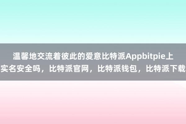 温馨地交流着彼此的爱意比特派Appbitpie上实名安全吗，比特派官网，比特派钱包，比特派下载