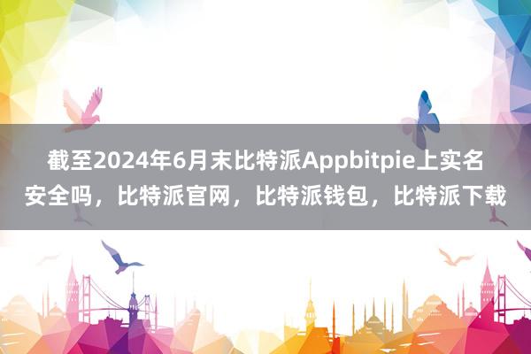 截至2024年6月末比特派Appbitpie上实名安全吗，比特派官网，比特派钱包，比特派下载