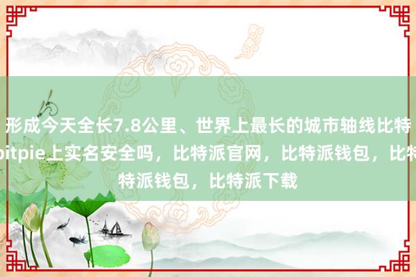 形成今天全长7.8公里、世界上最长的城市轴线比特派Appbitpie上实名安全吗，比特派官网，比特派钱包，比特派下载