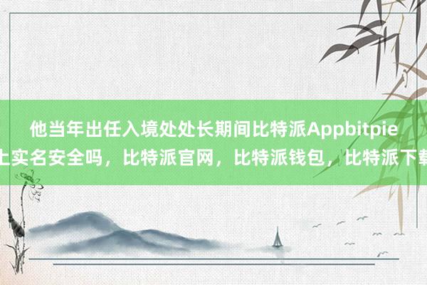 他当年出任入境处处长期间比特派Appbitpie上实名安全吗，比特派官网，比特派钱包，比特派下载