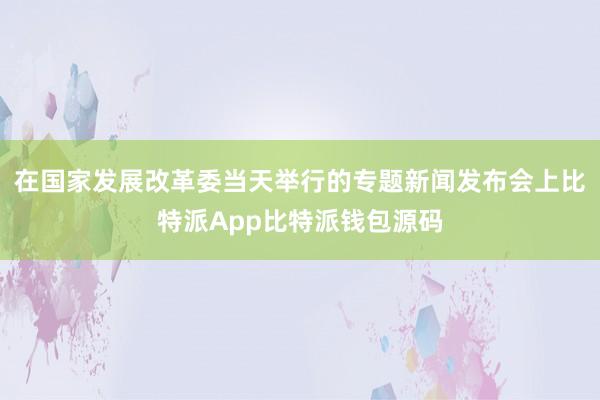 在国家发展改革委当天举行的专题新闻发布会上比特派App比特派钱包源码