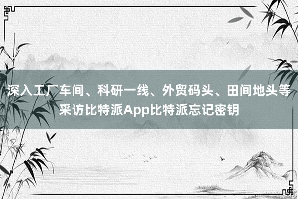 深入工厂车间、科研一线、外贸码头、田间地头等采访比特派App比特派忘记密钥