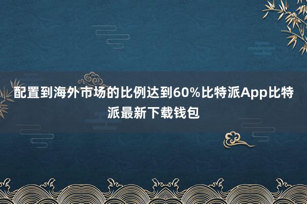 配置到海外市场的比例达到60%比特派App比特派最新下载钱包