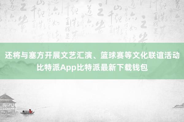 还将与塞方开展文艺汇演、篮球赛等文化联谊活动比特派App比特派最新下载钱包